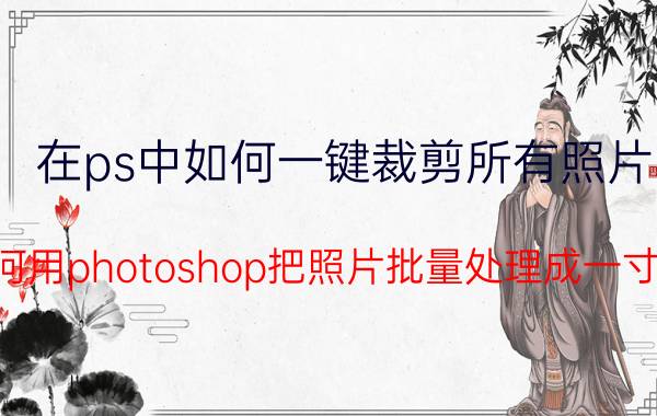 在ps中如何一键裁剪所有照片 如何用photoshop把照片批量处理成一寸照？